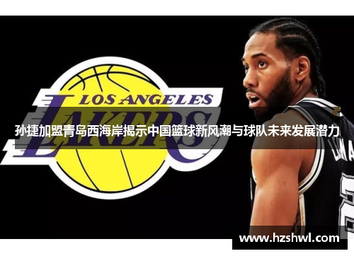 孙捷加盟青岛西海岸揭示中国篮球新风潮与球队未来发展潜力