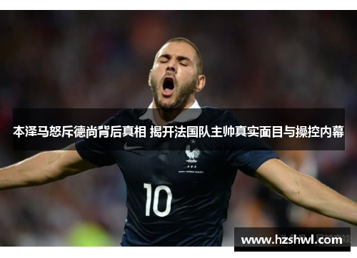 本泽马怒斥德尚背后真相 揭开法国队主帅真实面目与操控内幕