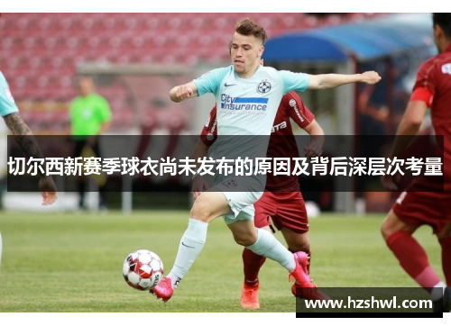 切尔西新赛季球衣尚未发布的原因及背后深层次考量