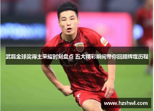 武磊金球奖得主荣耀时刻盘点 五大精彩瞬间带你回顾辉煌历程